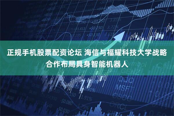 正规手机股票配资论坛 海信与福耀科技大学战略合作布局具身智能机器人