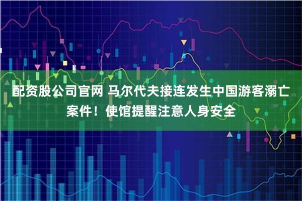配资股公司官网 马尔代夫接连发生中国游客溺亡案件！使馆提醒注意人身安全