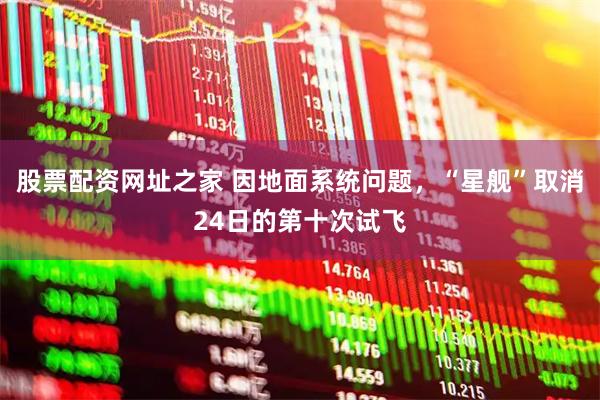 股票配资网址之家 因地面系统问题，“星舰”取消24日的第十次试飞