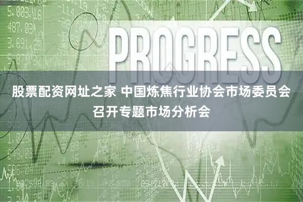 股票配资网址之家 中国炼焦行业协会市场委员会召开专题市场分析会