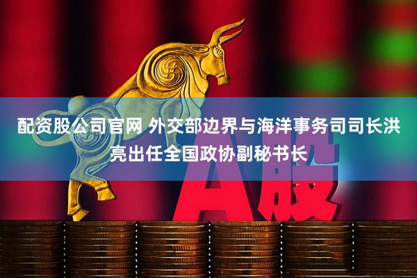 配资股公司官网 外交部边界与海洋事务司司长洪亮出任全国政协副秘书长