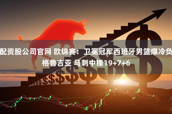 配资股公司官网 欧锦赛：卫冕冠军西班牙男篮爆冷负格鲁吉亚 马刺中锋19+7+6