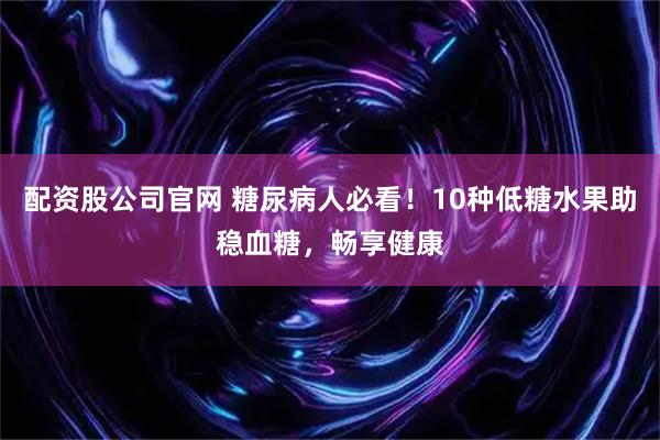 配资股公司官网 糖尿病人必看！10种低糖水果助稳血糖，畅享健康