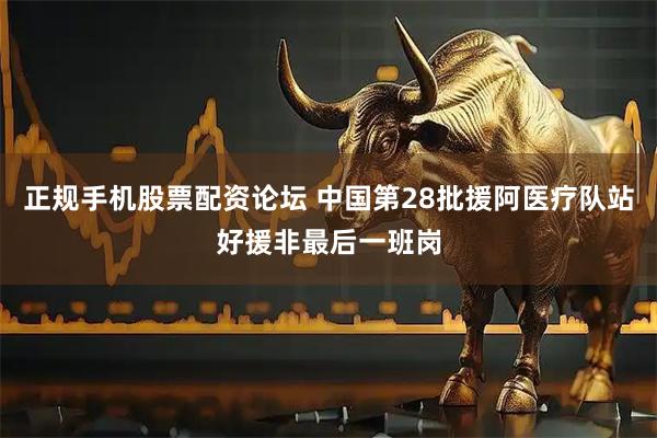 正规手机股票配资论坛 中国第28批援阿医疗队站好援非最后一班岗