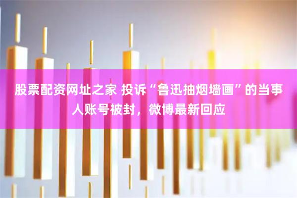 股票配资网址之家 投诉“鲁迅抽烟墙画”的当事人账号被封，微博最新回应