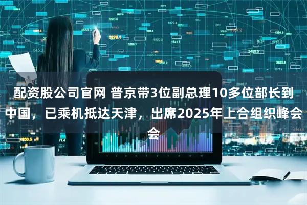 配资股公司官网 普京带3位副总理10多位部长到中国，已乘机抵达天津，出席2025年上合组织峰会