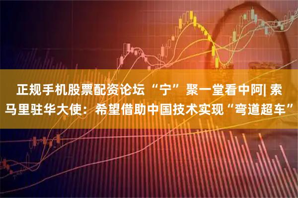 正规手机股票配资论坛 “宁” 聚一堂看中阿| 索马里驻华大使：希望借助中国技术实现“弯道超车”