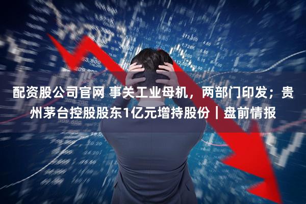 配资股公司官网 事关工业母机，两部门印发；贵州茅台控股股东1亿元增持股份｜盘前情报