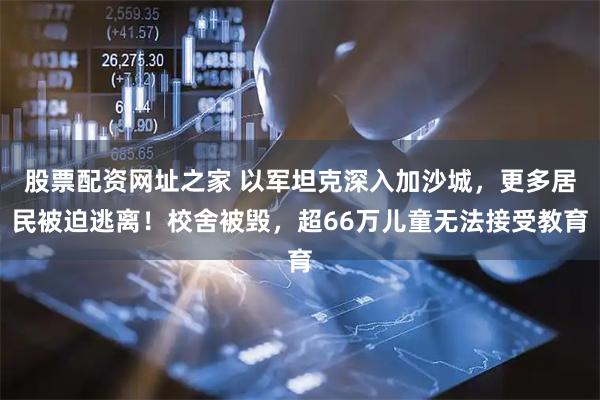 股票配资网址之家 以军坦克深入加沙城，更多居民被迫逃离！校舍被毁，超66万儿童无法接受教育
