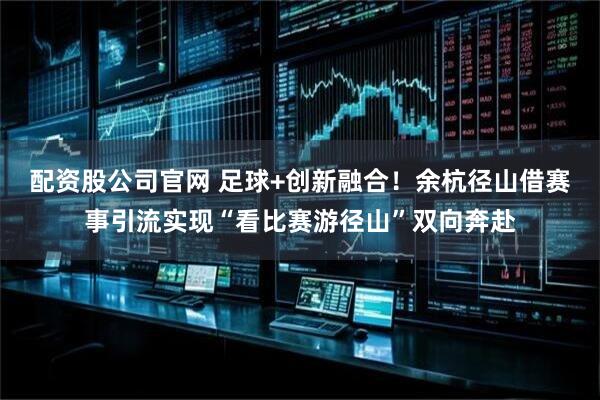 配资股公司官网 足球+创新融合！余杭径山借赛事引流实现“看比赛游径山”双向奔赴
