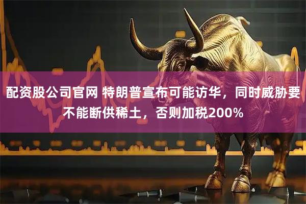 配资股公司官网 特朗普宣布可能访华，同时威胁要不能断供稀土，否则加税200%