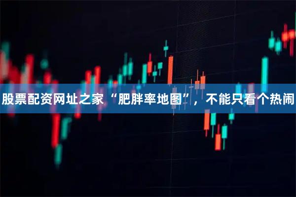 股票配资网址之家 “肥胖率地图”，不能只看个热闹