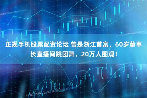 正规手机股票配资论坛 曾是浙江首富，60岁董事长直播间跳团舞，20万人围观！