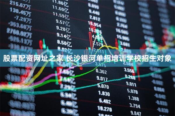 股票配资网址之家 长沙银河单招培训学校招生对象