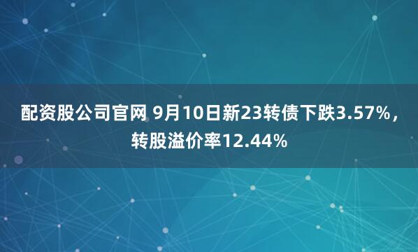 配资股公司官网 9月10日新23转债下跌3.57%，转股溢价率12.44%