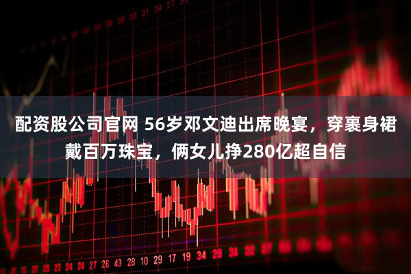 配资股公司官网 56岁邓文迪出席晚宴，穿裹身裙戴百万珠宝，俩女儿挣280亿超自信