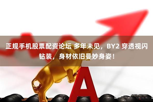 正规手机股票配资论坛 多年未见，BY2 穿透视闪钻装，身材依旧曼妙身姿！