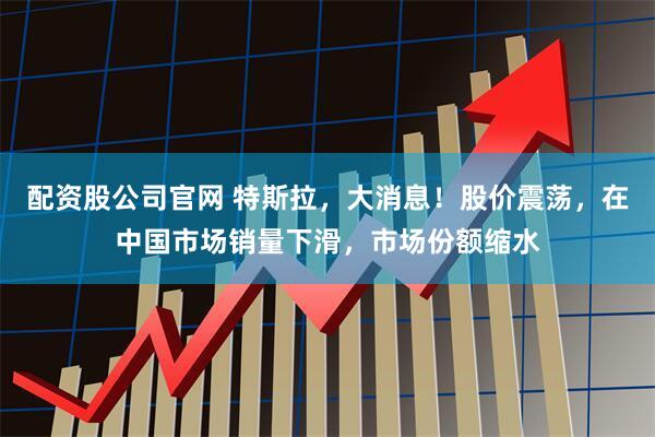 配资股公司官网 特斯拉,大消息!股价震荡,在中国市场销量下滑,市场份额缩水