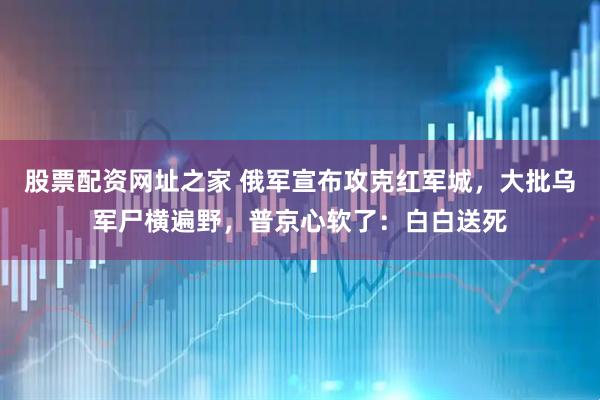 股票配资网址之家 俄军宣布攻克红军城，大批乌军尸横遍野，普京心软了：白白送死