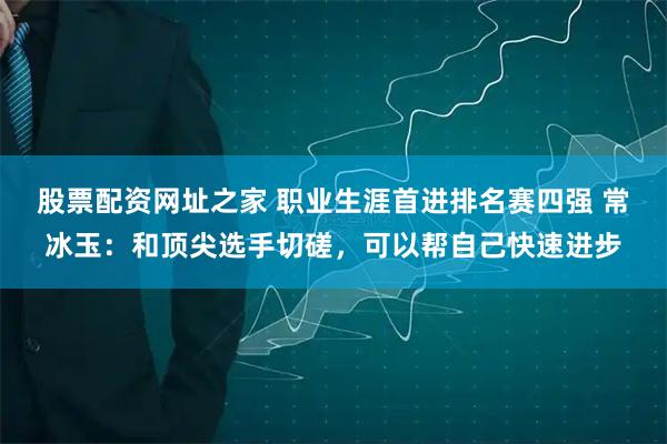 股票配资网址之家 职业生涯首进排名赛四强 常冰玉：和顶尖选手切磋，可以帮自己快速进步
