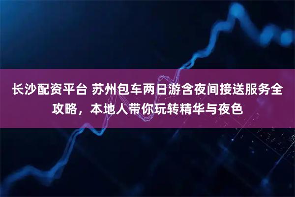 长沙配资平台 苏州包车两日游含夜间接送服务全攻略，本地人带你玩转精华与夜色