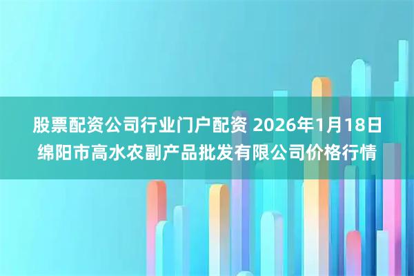 股票配资公司行业门户配资 2026年1月18日绵阳市高水农副产品批发有限公司价格行情