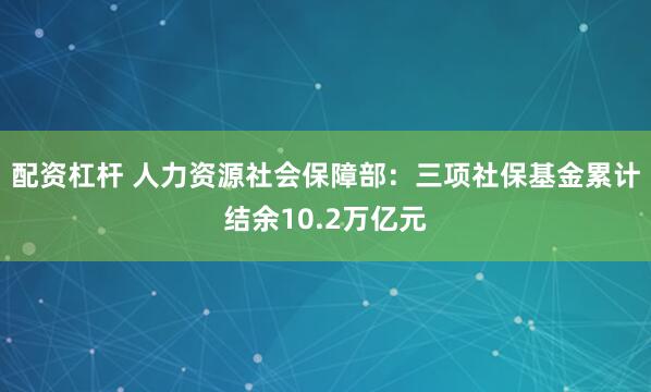 配资杠杆 人力资源社会保障部：三项社保基金累计结余10.2万亿元