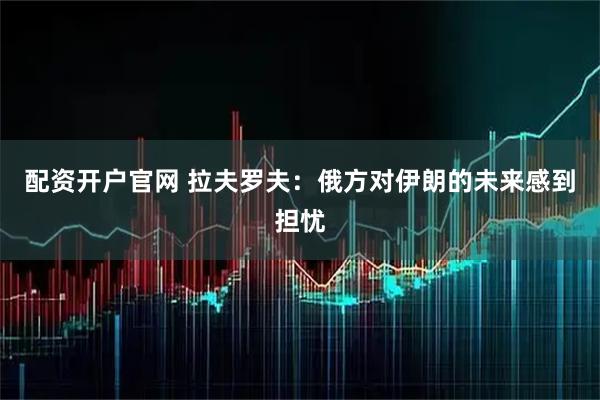 配资开户官网 拉夫罗夫：俄方对伊朗的未来感到担忧