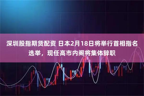 深圳股指期货配资 日本2月18日将举行首相指名选举，现任高市内阁将集体辞职