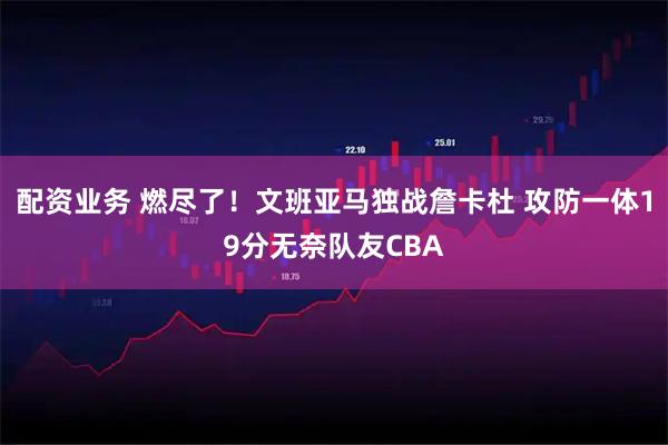 配资业务 燃尽了！文班亚马独战詹卡杜 攻防一体19分无奈队友CBA