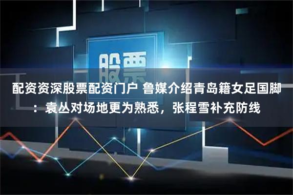配资资深股票配资门户 鲁媒介绍青岛籍女足国脚：袁丛对场地更为熟悉，张程雪补充防线