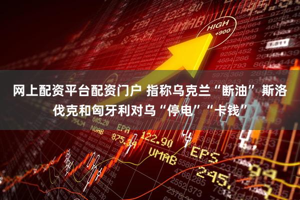 网上配资平台配资门户 指称乌克兰“断油” 斯洛伐克和匈牙利对乌“停电”“卡钱”