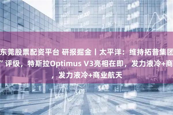 东莞股票配资平台 研报掘金丨太平洋：维持拓普集团“买入”评级，特斯拉Optimus V3亮相在即，发力液冷+商业航天