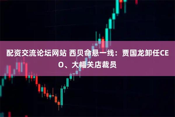 配资交流论坛网站 西贝命悬一线：贾国龙卸任CEO、大幅关店裁员