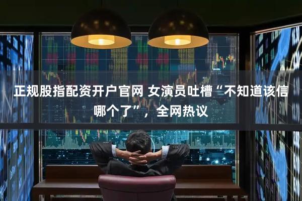 正规股指配资开户官网 女演员吐槽“不知道该信哪个了”,全网热议