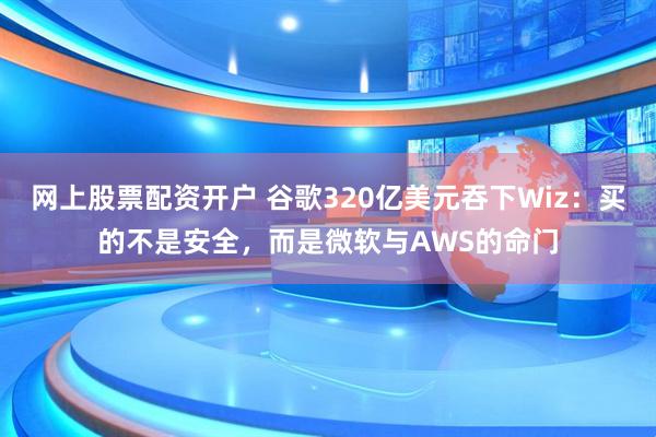 网上股票配资开户 谷歌320亿美元吞下Wiz:买的不是安全,而是微软与AWS的命门