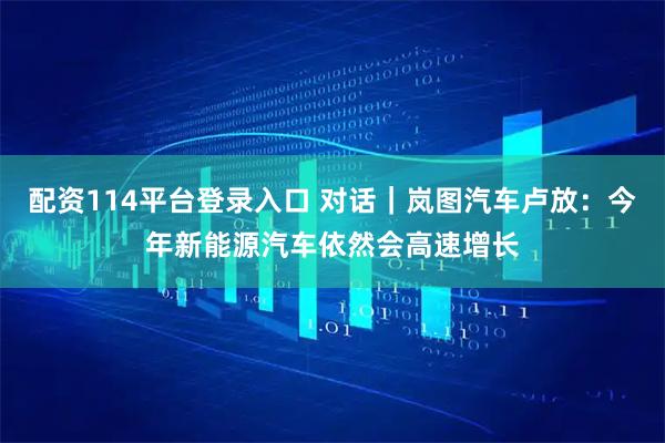 配资114平台登录入口 对话|岚图汽车卢放:今年新能源汽车依然会高速增长