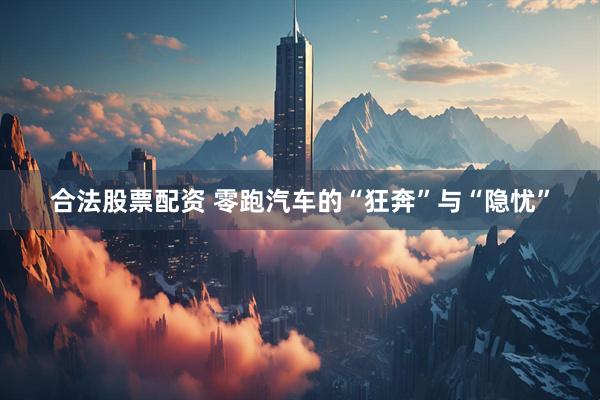 合法股票配资 零跑汽车的“狂奔”与“隐忧”