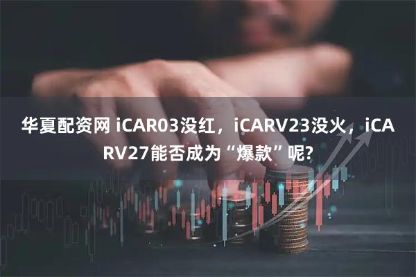 华夏配资网 iCAR03没红，iCARV23没火，iCARV27能否成为“爆款”呢?