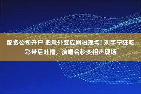 配资公司开户 把意外变成圈粉现场! 刘宇宁狂吃彩带后吐槽，演唱会秒变相声现场