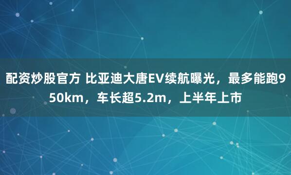配资炒股官方 比亚迪大唐EV续航曝光，最多能跑950km，车长超5.2m，上半年上市
