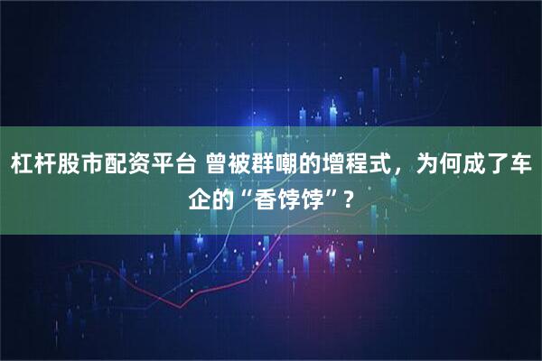杠杆股市配资平台 曾被群嘲的增程式，为何成了车企的“香饽饽”?
