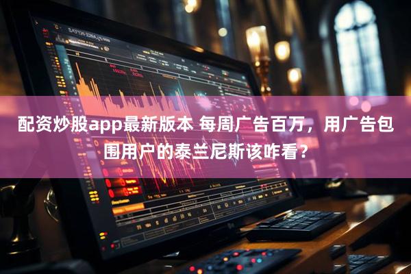 配资炒股app最新版本 每周广告百万，用广告包围用户的泰兰尼斯该咋看？