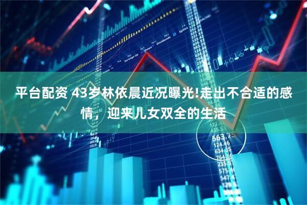 平台配资 43岁林依晨近况曝光!走出不合适的感情，迎来儿女双全的生活