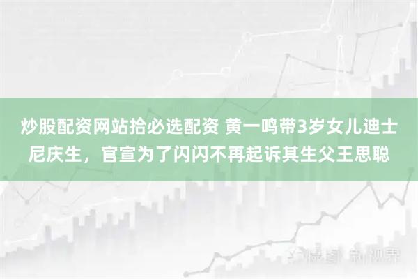 炒股配资网站拾必选配资 黄一鸣带3岁女儿迪士尼庆生，官宣为了闪闪不再起诉其生父王思聪