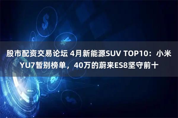 股市配资交易论坛 4月新能源SUV TOP10：小米YU7暂别榜单，40万的蔚来ES8坚守前十