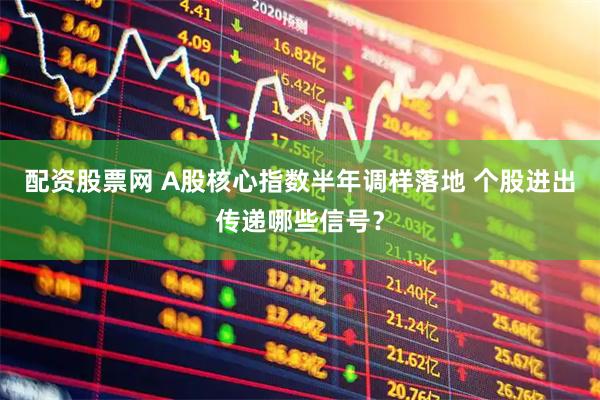 配资股票网 A股核心指数半年调样落地 个股进出传递哪些信号?