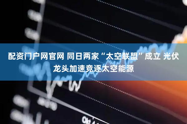 配资门户网官网 同日两家“太空联盟”成立 光伏龙头加速竞逐太空能源