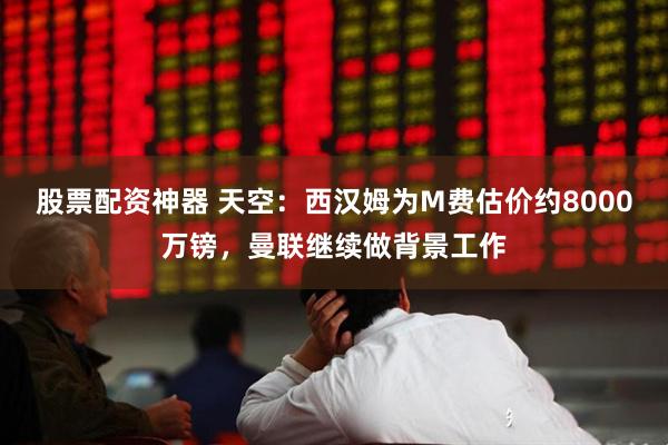 股票配资神器 天空：西汉姆为M费估价约8000万镑，曼联继续做背景工作