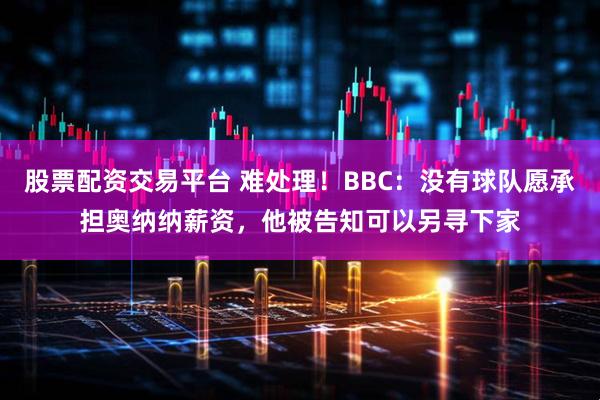 股票配资交易平台 难处理！BBC：没有球队愿承担奥纳纳薪资，他被告知可以另寻下家